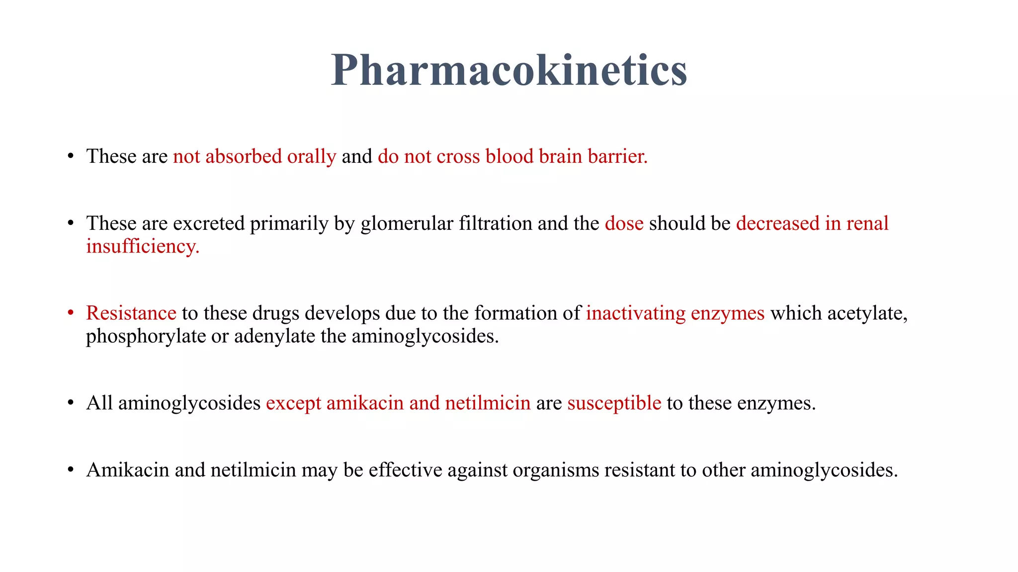 Pharmacokinetics
• These are not absorbed orally and do not cross blood brain barrier.
• These are excreted primarily by glomerular filtration and the dose should be decreased in renal
insufficiency.
• Resistance to these drugs develops due to the formation of inactivating enzymes which acetylate,
phosphorylate or adenylate the aminoglycosides.
• All aminoglycosides except amikacin and netilmicin are susceptible to these enzymes.
• Amikacin and netilmicin may be effective against organisms resistant to other aminoglycosides.
 