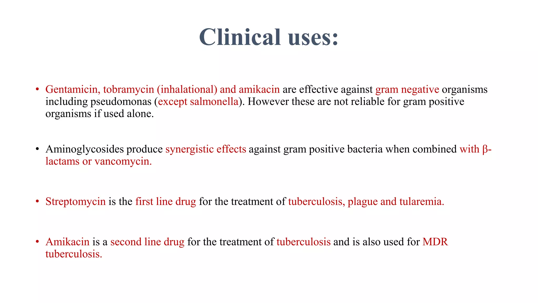 Clinical uses:
• Gentamicin, tobramycin (inhalational) and amikacin are effective against gram negative organisms
including pseudomonas (except salmonella). However these are not reliable for gram positive
organisms if used alone.
• Aminoglycosides produce synergistic effects against gram positive bacteria when combined with β-
lactams or vancomycin.
• Streptomycin is the first line drug for the treatment of tuberculosis, plague and tularemia.
• Amikacin is a second line drug for the treatment of tuberculosis and is also used for MDR
tuberculosis.
 