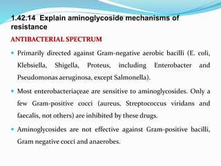 1.42.14 Explain aminoglycoside mechanisms of
resistance
ANTIBACTERIAL SPECTRUM
 Primarily directed against Gram-negative aerobic bacilli (E. coli,
Klebsiella, Shigella, Proteus, including Enterobacter and
Pseudomonas aeruginosa, except Salmonella).
 Most enterobacteriaçeae are sensitive to aminoglycosides. Only a
few Gram-positive cocci (aureus, Streptococcus viridans and
faecalis, not others) are inhibited by these drugs.
 Aminoglycosides are not effective against Gram-positive bacilli,
Gram negative cocci and anaerobes.
 