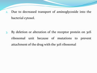 2. Due to decreased transport of aminoglycoside into the
bacterial cytosol.
3. By deletion or alteration of the receptor protein on 30S
ribosomal unit because of mutations to prevent
attachment of the drug with the 30S ribosomal
 