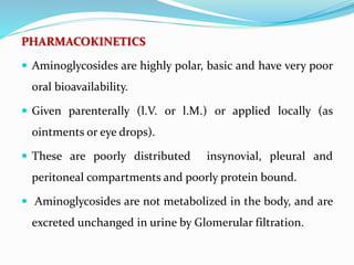 PHARMACOKINETICS
 Aminoglycosides are highly polar, basic and have very poor
oral bioavailability.
 Given parenterally (l.V. or l.M.) or applied locally (as
ointments or eye drops).
 These are poorly distributed insynovial, pleural and
peritoneal compartments and poorly protein bound.
 Aminoglycosides are not metabolized in the body, and are
excreted unchanged in urine by Glomerular filtration.
 