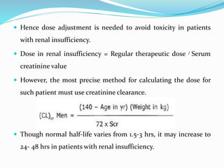  Hence dose adjustment is needed to avoid toxicity in patients
with renal insufficiency.
 Dose in renal insufficiency = Regular therapeutic dose / Serum
creatinine value
 However, the most precise method for calculating the dose for
such patient must use creatinine clearance.
 Though normal half-life varies from 1.5-3 hrs, it may increase to
24- 48 hrs in patients with renal insufficiency.
 