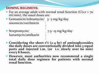 DOSING REGIMENS:
 For an average adult with normal renal function (CLcr > 70
ml/min), the usual doses are:
 Gentamicin/tobramycin/ 3- 5 mg/kg/day
sisomicin/netiImicin
 Streptomycin/ 7.5- 15 mg/kg/day
kanamycin/amikacin
 Considering the short t½ (2-4 hr) of aminoglycosides
the daily doses are conventionally divided into 3 equal
parts and injected i.m. (or i.v. slowly over 60 min)
every 8 hours.
 However, most authorities now recommend a single
total daily dose regimen for patients with normal
renal function.
 