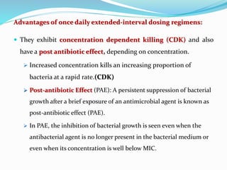 Advantages of once daily extended-interval dosing regimens:
 They exhibit concentration dependent killing (CDK) and also
have a post antibiotic effect, depending on concentration.
 Increased concentration kills an increasing proportion of
bacteria at a rapid rate.(CDK)
 Post-antibiotic Effect (PAE): A persistent suppression of bacterial
growth after a brief exposure of an antimicrobial agent is known as
post-antibiotic effect (PAE).
 In PAE, the inhibition of bacterial growth is seen even when the
antibacterial agent is no longer present in the bacterial medium or
even when its concentration is well below MIC.
 