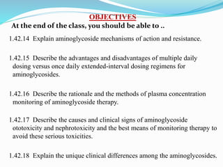 OBJECTIVES
At the end of the class, you should be able to ..
1.42.14 Explain aminoglycoside mechanisms of action and resistance.
1.42.15 Describe the advantages and disadvantages of multiple daily
dosing versus once daily extended-interval dosing regimens for
aminoglycosides.
1.42.16 Describe the rationale and the methods of plasma concentration
monitoring of aminoglycoside therapy.
1.42.17 Describe the causes and clinical signs of aminoglycoside
ototoxicity and nephrotoxicity and the best means of monitoring therapy to
avoid these serious toxicities.
1.42.18 Explain the unique clinical differences among the aminoglycosides.
 