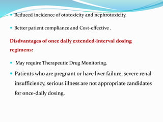  Reduced incidence of ototoxicity and nephrotoxicity.
 Better patient compliance and Cost-effective .
Disdvantages of once daily extended-interval dosing
regimens:
 May require Therapeutic Drug Monitoring.
 Patients who are pregnant or have liver failure, severe renal
insufficiency, serious illness are not appropriate candidates
for once-daily dosing.
 
