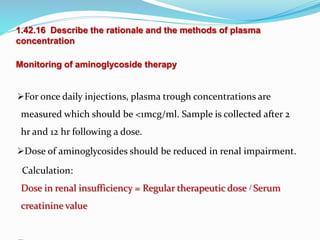 1.42.16 Describe the rationale and the methods of plasma
concentration
Monitoring of aminoglycoside therapy
For once daily injections, plasma trough concentrations are
measured which should be <1mcg/ml. Sample is collected after 2
hr and 12 hr following a dose.
Dose of aminoglycosides should be reduced in renal impairment.
Calculation:
Dose in renal insufficiency = Regular therapeutic dose / Serum
creatinine value
 