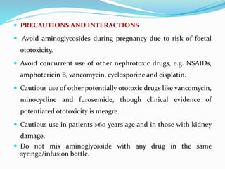  PRECAUTIONS AND INTERACTIONS
 Avoid aminoglycosides during pregnancy due to risk of foetal
ototoxicity.
 Avoid concurrent use of other nephrotoxic drugs, e.g. NSAIDs,
amphotericin B, vancomycin, cyclosporine and cisplatin.
 Cautious use of other potentially ototoxic drugs like vancomycin,
minocycline and furosemide, though clinical evidence of
potentiated ototoxicity is meagre.
 Cautious use in patients >60 years age and in those with kidney
damage.
 Do not mix aminoglycoside with any drug in the same
syringe/infusion bottle.
 