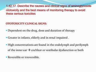 1.42.17 Describe the causes and clinical signs of aminoglycoside
ototoxicity and the best means of monitoring therapy to avoid
these serious toxicities
OTOTOXICITY CLINICAL SIGNS:
 Dependent on the drug, dose and duration of therapy
 Greater in infants, elderly and in renal impaired .
 High concentrations are found in the endolymph and perilymph
of the inner ear  cochlear or vestibular dysfunction or both
 Reversible or irreversible.
 