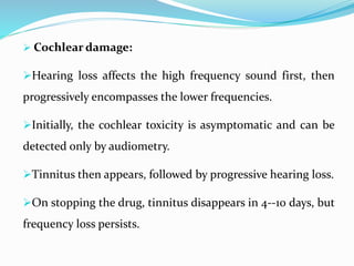  Cochlear damage:
Hearing loss affects the high frequency sound first, then
progressively encompasses the lower frequencies.
Initially, the cochlear toxicity is asymptomatic and can be
detected only by audiometry.
Tinnitus then appears, followed by progressive hearing loss.
On stopping the drug, tinnitus disappears in 4--10 days, but
frequency loss persists.
 