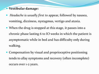  Vestibular damage:
 Headache is usually first to appear, followed by nausea,
vomiting, dizziness, nystagmus, vertigo and ataxia.
 When the drug is stopped at this stage, it passes into a
chronic phase lasting 6 to IO weeks in which the patient is
asymptomatic while in bed and has difficulty only during
walking.
 Compensation by visual and proprioceptive positioning
tends to allay symptoms and recovery (often incomplete)
occurs over 1-2 years.
 