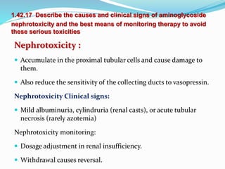 1.42.17 Describe the causes and clinical signs of aminoglycoside
nephrotoxicity and the best means of monitoring therapy to avoid
these serious toxicities
Nephrotoxicity :
 Accumulate in the proximal tubular cells and cause damage to
them.
 Also reduce the sensitivity of the collecting ducts to vasopressin.
Nephrotoxicity Clinical signs:
 Mild albuminuria, cylindruria (renal casts), or acute tubular
necrosis (rarely azotemia)
Nephrotoxicity monitoring:
 Dosage adjustment in renal insufficiency.
 Withdrawal causes reversal.
 