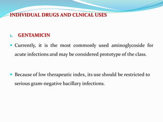 INDIVIDUAL DRUGS AND CLNICAL USES
1. GENTAMICIN
 Currently, it is the most commonly used aminoglycoside for
acute infections and may be considered prototype of the class.
 Because of low therapeutic index, its use should be restricted to
serious gram-negative bacillary infections.
 