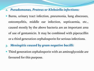 2. Pseudomonas, Proteus or Klebsiella infections:
 Burns, urinary tract infection, pneumonia, lung abscesses,
osteomyelitis, middle ear infection, septicaemia, etc.,
caused mostly by the above bacteria are an important area
of use of gentamicin. It may be combined with piperacillin
or a third generation cephalosporin for serious infections.
3. Meningitis caused by gram negative bacilli:
 Third generation cephalosporin with an aminoglycoside are
favoured for this purpose.
 