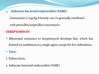 4. Subacute bacterial endocarditis (SABE):
Gentamicin (1 mg/kg 8 hourly i.m.) is generally combined
with penicillin/ampicillin/vancomycin.
STREPTOMYCIN
 Ribosomal resistance to streptomycin develops fast, which has
limited its usefulness as a single agent except for few indications .
 Uses:
I. Tuberculosis .
2. Subacute bacterial endocarditis (SABE)
 