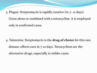 3. Plague: Streptomycin is rapidly curative (in 7- 12 days).
Given alone or combined with a tetracycline. it is employed
only in confirmed cases.
4. Tularemia: Streptomycin is the drug of choice for this rare
disease; effects cure in 7-10 days. Tetracyclines arc the
alternative drugs, especially in milder cases.
 
