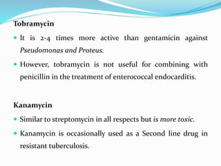 Tobramycin
 It is 2-4 times more active than gentamicin against
Pseudomonas and Proteus.
 However, tobramycin is not useful for combining with
penicillin in the treatment of enterococcal endocarditis.
Kanamycin
 Similar to streptomycin in all respects but is more toxic.
 Kanamycin is occasionally used as a Second line drug in
resistant tuberculosis.
 