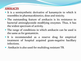 AMIKACIN
 It is a semisynthetic derivative of kanamycin to which it
resembles in pharmacokinetics, dose and toxicity.
 The outstanding feature of amikacin is its resistance to
bacterial aminoglycoside modifying enzymes. Thus, it has
the widest spectrum of activity.
 The range of conditions in which amikacin can be used is
the same as for gentamicin.
 It is recommended as a reserve drug for empirical
treatment of hospital acquired gram-negative bacillary
infections.
 Amikacin is also used for multidrug resistant TB.
 