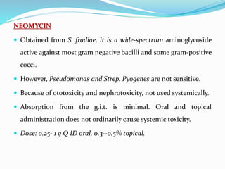 NEOMYCIN
 Obtained from S. fradiae, it is a wide-spectrum aminoglycoside
active against most gram negative bacilli and some gram-positive
cocci.
 However, Pseudomonas and Strep. Pyogenes are not sensitive.
 Because of ototoxicity and nephrotoxicity, not used systemically.
 Absorption from the g.i.t. is minimal. Oral and topical
administration does not ordinarily cause systemic toxicity.
 Dose: 0.25- 1 g Q ID oral, 0.3--0.5% topical.
 