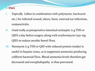 Uses
I. Topically (often in combination with polymyxin, bacitracin
etc.) for infected wound, ulcers, burn, external ear infections,
conjunctivitis.
II. Used orally as preoperative intestinal antiseptic (1 g TDS or
QID) a day before surgery along with erythromycin (250 mg
QID) to reduce aerobic bowel flora.
III. Neomycin (1 g TDS or QID with reduced protein intake) is
useful in hepatic coma, as it suppresses ammonia-producing
coliform bacterial flora. Blood ammonia levels therefore get
decreased and encephalopathy is thus prevented.
 