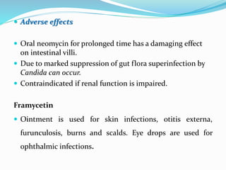  Adverse effects
 Oral neomycin for prolonged time has a damaging effect
on intestinal villi.
 Due to marked suppression of gut flora superinfection by
Candida can occur.
 Contraindicated if renal function is impaired.
Framycetin
 Ointment is used for skin infections, otitis externa,
furunculosis, burns and scalds. Eye drops are used for
ophthalmic infections.
 
