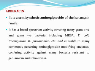 ARBEKACIN
 It is a semisynthetic aminoglycoside of the kanamycin
family.
 It has a broad spectrum activity covering many gram +ive
and gram -ve bacteria including MRSA, E. coli,
P.aeruginosa. K. pneumoniae, etc. and is stable to many
commonly occurring aminoglycoside modifying enzymes,
confering activity against many bacteria resistant to
gentamicin and tobramycin.
 
