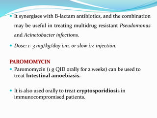  It synergises with B-lactam antibiotics, and the combination
may be useful in treating multidrug resistant Pseudomonas
and Acinetobacter infections.
 Dose: 1- 3 mg/kg/day i.m. or slow i.v. injection.
PAROMOMYCIN
 Paromomycin (1 g QID orally for 2 weeks) can be used to
treat Intestinal amoebiasis.
 It is also used orally to treat cryptosporidiosis in
immunocompromised patients.
 