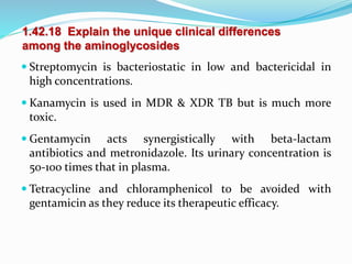 1.42.18 Explain the unique clinical differences
among the aminoglycosides
 Streptomycin is bacteriostatic in low and bactericidal in
high concentrations.
 Kanamycin is used in MDR & XDR TB but is much more
toxic.
 Gentamycin acts synergistically with beta-lactam
antibiotics and metronidazole. Its urinary concentration is
50-100 times that in plasma.
 Tetracycline and chloramphenicol to be avoided with
gentamicin as they reduce its therapeutic efficacy.
 