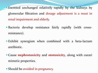  Excreted unchanged relatively rapidly by the kidneys by
glomerular filtration and dosage adjustment is a must in
renal impairment and elderly.
 Bacteria develop resistance fairly rapidly (with cross-
resistance).
 Exhibit synergism when combined with a beta-lactam
antibiotic.
 Cause nephrotoxicity and ototoxicity, along with curari
mimetic properties.
 Should be avoided in pregnancy.
 
