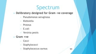 Spectrum
 Delibratory designed for Gram –ve coverage
• Pseudomonas aeruginosa
• Klebsiella
• Proteus
• E.coli
• Yersinia pestis
 Gram +ve
• Cocci
• Staphylococci
• Staphylococcus aureus 11
 
