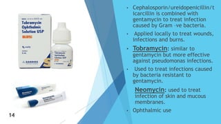 • Cephalosporin/ureidopenicillin/t
icarcillin is combined with
gentamycin to treat infection
caused by Gram –ve bacteria.
• Applied locally to treat wounds,
infections and burns.
• Tobramycin: similar to
gentamycin but more effective
against pseudomonas infections.
• Used to treat infections caused
by bacteria resistant to
gentamycin.
 Neomycin: used to treat
infection of skin and mucous
membranes.
• Ophthalmic use14
14
 