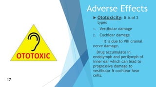 Adverse Effects
 Ototoxicity: It is of 2
types
1. Vestibular damage
2. Cochlear damage
It is due to VIII cranial
nerve damage.
Drug accumulate in
endolymph and perilymph of
inner ear which can lead to
progressive damage to
vestibular & cochlear hear
cells.
17
17
 