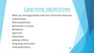 Learning objectives
• What are aminoglycosides and their distinctive features?
• Classification
• Pharmacokinetics
• Mechanism of action
• Resistance
• Spectrum
• Indications
• Adverse effects
• Drug-drug interaction
• contraindications 2
 
