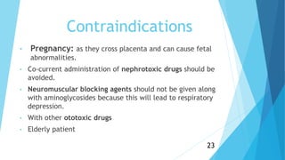 Contraindications
• Pregnancy: as they cross placenta and can cause fetal
abnormalities.
• Co-current administration of nephrotoxic drugs should be
avoided.
• Neuromuscular blocking agents should not be given along
with aminoglycosides because this will lead to respiratory
depression.
• With other ototoxic drugs
• Elderly patient
23
 