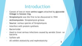 Introduction
• Consist of two or more amino sugars attached by glycoside
linkage to hexose ring.
• Streptomycin was the first to be discovered in 1944
• Actinomycetes –Streptomyces griseus
• Source: various species of Streptomyces
• Interfere with protein synthesis
• Bactericidal
• Used to treat serious infections caused by aerobic Gram –ve
bacteria
• Sulfate salt
• All exhibit ototoxicity and nephrotoxicity
3
 