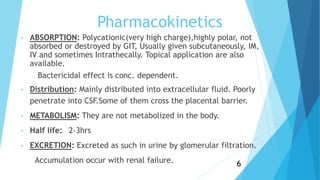 Pharmacokinetics
• ABSORPTION: Polycationic(very high charge),highly polar, not
absorbed or destroyed by GIT, Usually given subcutaneously, IM,
IV and sometimes Intrathecally. Topical application are also
available.
Bactericidal effect is conc. dependent.
• Distribution: Mainly distributed into extracellular fluid. Poorly
penetrate into CSF.Some of them cross the placental barrier.
• METABOLISM: They are not metabolized in the body.
• Half life: 2-3hrs
• EXCRETION: Excreted as such in urine by glomerular filtration.
Accumulation occur with renal failure. 6
 