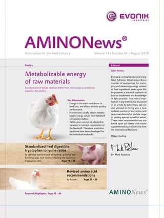 AMINONews®
Information for the Feed Industry                                    Volume 14 | Number 01 | August 2010


Poultry                                                                               Editorial

                                                                                      Dear Reader,

Metabolizable energy                                                                  Energy is a critical component of any

of raw materials                                                                      feed, Adhemar Oliveira describes a
                                                                                      number of approaches for mana-
                                                                                      ging and measuring energy content
A comparison of values obtained either from chick assays or prediction
                                                                                      of feed ingredients based upon this
equations for poultry
                                                                                      he proposes a practical approach of
                                                                                      how to implement this knowledge
                                                                                      in daily practice. The role of tryp-
                                         Key Information
                                                                                      tophan in pig diets is also discussed
                                         • Energy is the main contributor to
                                                                                      in an article by John Htoo. We are
                                           feed cost, and aﬀects directly poultry
                                                                                      also pleased to bring you a new
                                           performance.
                                                                                      updated version of our amino acid
                                         • Nutritionists usually obtain metabo-
                                                                                      recommendations for a whole range
                                           lizable energy values from feedstuﬀ
                                                                                      of poultry species as well as swine.
                                           composition tables.
                                                                                      These new recommendations are
                                         • Table values cannot be adjusted to
                                                                                      based upon our latest trial results
                                           variation in nutrient composition of
                                                                                      supplemented by available data from
                                           the feedstuﬀ. Therefore prediction
                                                                                      the international literature.
                                           equations have been developed for
                                           the individual feedstuﬀs.
                                                                                      Happy reading.
                                                                   Continued page 2




Standardized ileal digestible
tryptophan to lysine ratios
to optimize performance of starting, growing and                                      Dr. Mark Redshaw
ﬁnishing pigs, and factors aﬀecting the optimum
tryptophan ratio                    Page 13 – 26



                                         Revised amino acid
                                         recommendations
                                         by Evonik        Page 27 – 30




Research Highlights: Page 31 – 34
 