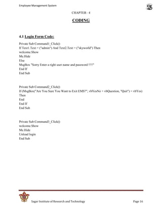 Employee Management System

                                        CHAPTER– 4

                                         CODING


4.1 Login Form Code:
Private Sub Command1_Click()
If Text1.Text = ("admin") And Text2.Text = ("skyworld") Then
welcome.Show
Me.Hide
Else
MsgBox "Sorry Enter a right user name and password !!!!"
End If
End Sub



Private Sub Command2_Click()
If (MsgBox("Are You Sure You Want to Exit EMS?", vbYesNo + vbQuestion, "Quit") = vbYes)
Then
End
End If
End Sub



Private Sub Command3_Click()
welcome.Show
Me.Hide
Unload login
End Sub




         Sagar Institute of Research and Technology                             Page 16
 
