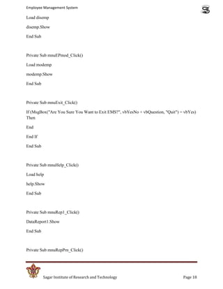 Employee Management System

Load disemp

disemp.Show

End Sub



Private Sub mnuEPmod_Click()

Load modemp

modemp.Show

End Sub



Private Sub mnuExit_Click()

If (MsgBox("Are You Sure You Want to Exit EMS?", vbYesNo + vbQuestion, "Quit") = vbYes)
Then

End

End If

End Sub



Private Sub mnuHelp_Click()

Load help

help.Show

End Sub



Private Sub mnuRep1_Click()

DataReport1.Show

End Sub



Private Sub mnuRepPrn_Click()




          Sagar Institute of Research and Technology                            Page 18
 