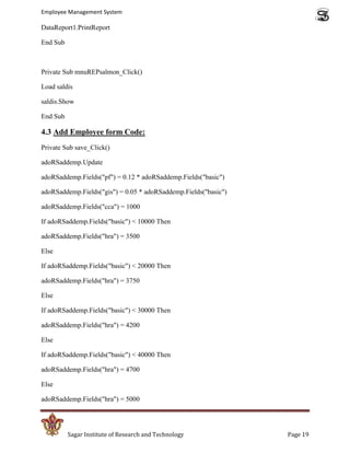 Employee Management System

DataReport1.PrintReport

End Sub



Private Sub mnuREPsalmon_Click()

Load saldis

saldis.Show

End Sub

4.3 Add Employee form Code:
Private Sub save_Click()

adoRSaddemp.Update

adoRSaddemp.Fields("pf") = 0.12 * adoRSaddemp.Fields("basic")

adoRSaddemp.Fields("gis") = 0.05 * adoRSaddemp.Fields("basic")

adoRSaddemp.Fields("cca") = 1000

If adoRSaddemp.Fields("basic") < 10000 Then

adoRSaddemp.Fields("hra") = 3500

Else

If adoRSaddemp.Fields("basic") < 20000 Then

adoRSaddemp.Fields("hra") = 3750

Else

If adoRSaddemp.Fields("basic") < 30000 Then

adoRSaddemp.Fields("hra") = 4200

Else

If adoRSaddemp.Fields("basic") < 40000 Then

adoRSaddemp.Fields("hra") = 4700

Else

adoRSaddemp.Fields("hra") = 5000




          Sagar Institute of Research and Technology             Page 19
 