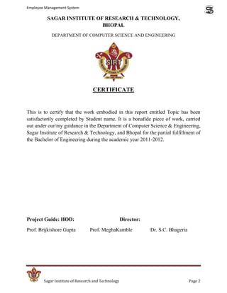 Employee Management System

          SAGAR INSTITUTE OF RESEARCH & TECHNOLOGY,
                            BHOPAL
            DEPARTMENT OF COMPUTER SCIENCE AND ENGINEERING




                                   CERTIFICATE


This is to certify that the work embodied in this report entitled Topic has been
satisfactorily completed by Student name. It is a bonafide piece of work, carried
out under our/my guidance in the Department of Computer Science & Engineering,
Sagar Institute of Research & Technology, and Bhopal for the partial fulfillment of
the Bachelor of Engineering during the academic year 2011-2012.




Project Guide: HOD:                                  Director:

Prof. Brijkishore Gupta          Prof. MeghaKamble               Dr. S.C. Bhageria




        Sagar Institute of Research and Technology                                   Page 2
 