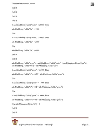 Employee Management System

End If

End If

End If

End If

If adoRSaddemp.Fields("basic") < 20000 Then

adoRSaddemp.Fields("da") = 1500

Else

If adoRSaddemp.Fields("basic") < 40000 Then

adoRSaddemp.Fields("da") = 3000

Else

adoRSaddemp.Fields("da") = 4000

End If

End If

adoRSaddemp.Fields("gross") = adoRSaddemp.Fields("basic") + adoRSaddemp.Fields("cca") +
adoRSaddemp.Fields("hra") + adoRSaddemp.Fields("da")

If adoRSaddemp.Fields("gross") > 25000 Then

adoRSaddemp.Fields("it") = 0.25 * adoRSaddemp.Fields("gross")

Else

If adoRSaddemp.Fields("gross") > 17000 Then

adoRSaddemp.Fields("it") = 0.2 * adoRSaddemp.Fields("gross")

Else

If adoRSaddemp.Fields("gross") > 10000 Then

adoRSaddemp.Fields("it") = 0.1 * adoRSaddemp.Fields("gross")

Else: adoRSaddemp.Fields("it") = 0

End If

End If




         Sagar Institute of Research and Technology                              Page 20
 