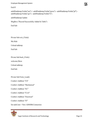 Employee Management System

End If

adoRSaddemp.Fields("net") = adoRSaddemp.Fields("gross") - adoRSaddemp.Fields("pf") -
adoRSaddemp.Fields("gis") - adoRSaddemp.Fields("it")

adoRSaddemp.Update

MsgBox ("Record Successfully Added In Table")

End Sub




Private Sub exit_Click()

Me.Hide

Unload addemp

End Sub



Private Sub back_Click()

welcome.Show

Unload addemp

End Sub



Private Sub Form_Load()

Combo1.AddItem "CS"

Combo1.AddItem "Mechanical"

Combo1.AddItem "EC"

Combo1.AddItem "Civil"

Combo1.AddItem "Electrical"

Combo1.AddItem "IT"

Set adoConn = New ADODB.Connection




          Sagar Institute of Research and Technology                              Page 21
 