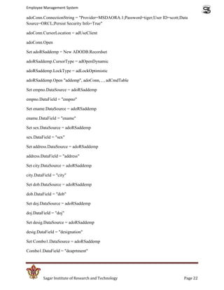 Employee Management System

adoConn.ConnectionString = "Provider=MSDAORA.1;Password=tiger;User ID=scott;Data
Source=ORCL;Persist Security Info=True"

adoConn.CursorLocation = adUseClient

adoConn.Open

Set adoRSaddemp = New ADODB.Recordset

adoRSaddemp.CursorType = adOpenDynamic

adoRSaddemp.LockType = adLockOptimistic

adoRSaddemp.Open "addemp", adoConn, , , adCmdTable

Set empno.DataSource = adoRSaddemp

empno.DataField = "empno"

Set ename.DataSource = adoRSaddemp

ename.DataField = "ename"

Set sex.DataSource = adoRSaddemp

sex.DataField = "sex"

Set address.DataSource = adoRSaddemp

address.DataField = "address"

Set city.DataSource = adoRSaddemp

city.DataField = "city"

Set dob.DataSource = adoRSaddemp

dob.DataField = "dob"

Set doj.DataSource = adoRSaddemp

doj.DataField = "doj"

Set desig.DataSource = adoRSaddemp

desig.DataField = "designation"

Set Combo1.DataSource = adoRSaddemp

Combo1.DataField = "deaprtment"




         Sagar Institute of Research and Technology                           Page 22
 