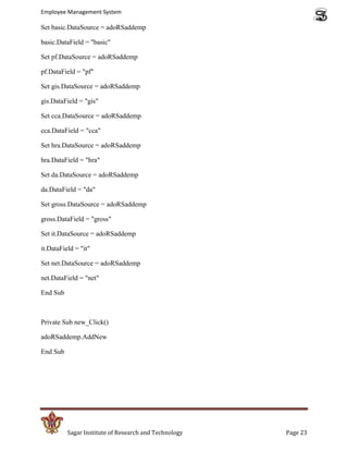 Employee Management System

Set basic.DataSource = adoRSaddemp

basic.DataField = "basic"

Set pf.DataSource = adoRSaddemp

pf.DataField = "pf"

Set gis.DataSource = adoRSaddemp

gis.DataField = "gis"

Set cca.DataSource = adoRSaddemp

cca.DataField = "cca"

Set hra.DataSource = adoRSaddemp

hra.DataField = "hra"

Set da.DataSource = adoRSaddemp

da.DataField = "da"

Set gross.DataSource = adoRSaddemp

gross.DataField = "gross"

Set it.DataSource = adoRSaddemp

it.DataField = "it"

Set net.DataSource = adoRSaddemp

net.DataField = "net"

End Sub



Private Sub new_Click()

adoRSaddemp.AddNew

End Sub




          Sagar Institute of Research and Technology   Page 23
 