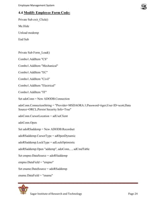 Employee Management System

4.4 Modify Employee Form Code:
Private Sub exit_Click()

Me.Hide

Unload modemp

End Sub



Private Sub Form_Load()

Combo1.AddItem "CS"

Combo1.AddItem "Mechanical"

Combo1.AddItem "EC"

Combo1.AddItem "Civil"

Combo1.AddItem "Electrical"

Combo1.AddItem "IT"

Set adoConn = New ADODB.Connection

adoConn.ConnectionString = "Provider=MSDAORA.1;Password=tiger;User ID=scott;Data
Source=ORCL;Persist Security Info=True"

adoConn.CursorLocation = adUseClient

adoConn.Open

Set adoRSaddemp = New ADODB.Recordset

adoRSaddemp.CursorType = adOpenDynamic

adoRSaddemp.LockType = adLockOptimistic

adoRSaddemp.Open "addemp", adoConn, , , adCmdTable

Set empno.DataSource = adoRSaddemp

empno.DataField = "empno"

Set ename.DataSource = adoRSaddemp

ename.DataField = "ename"




          Sagar Institute of Research and Technology                          Page 24
 