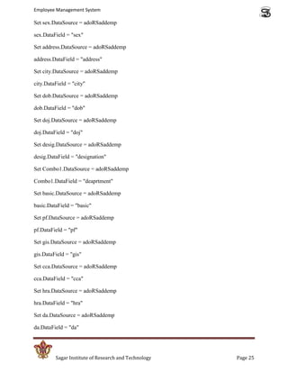 Employee Management System

Set sex.DataSource = adoRSaddemp

sex.DataField = "sex"

Set address.DataSource = adoRSaddemp

address.DataField = "address"

Set city.DataSource = adoRSaddemp

city.DataField = "city"

Set dob.DataSource = adoRSaddemp

dob.DataField = "dob"

Set doj.DataSource = adoRSaddemp

doj.DataField = "doj"

Set desig.DataSource = adoRSaddemp

desig.DataField = "designation"

Set Combo1.DataSource = adoRSaddemp

Combo1.DataField = "deaprtment"

Set basic.DataSource = adoRSaddemp

basic.DataField = "basic"

Set pf.DataSource = adoRSaddemp

pf.DataField = "pf"

Set gis.DataSource = adoRSaddemp

gis.DataField = "gis"

Set cca.DataSource = adoRSaddemp

cca.DataField = "cca"

Set hra.DataSource = adoRSaddemp

hra.DataField = "hra"

Set da.DataSource = adoRSaddemp

da.DataField = "da"




         Sagar Institute of Research and Technology   Page 25
 