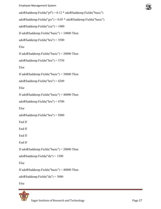 Employee Management System

adoRSaddemp.Fields("pf") = 0.12 * adoRSaddemp.Fields("basic")

adoRSaddemp.Fields("gis") = 0.05 * adoRSaddemp.Fields("basic")

adoRSaddemp.Fields("cca") = 1000

If adoRSaddemp.Fields("basic") < 10000 Then

adoRSaddemp.Fields("hra") = 3500

Else

If adoRSaddemp.Fields("basic") < 20000 Then

adoRSaddemp.Fields("hra") = 3750

Else

If adoRSaddemp.Fields("basic") < 30000 Then

adoRSaddemp.Fields("hra") = 4200

Else

If adoRSaddemp.Fields("basic") < 40000 Then

adoRSaddemp.Fields("hra") = 4700

Else

adoRSaddemp.Fields("hra") = 5000

End If

End If

End If

End If

If adoRSaddemp.Fields("basic") < 20000 Then

adoRSaddemp.Fields("da") = 1500

Else

If adoRSaddemp.Fields("basic") < 40000 Then

adoRSaddemp.Fields("da") = 3000

Else




         Sagar Institute of Research and Technology              Page 27
 
