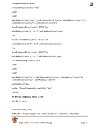Employee Management System

adoRSaddemp.Fields("da") = 4000

End If

End If

adoRSaddemp.Fields("gross") = adoRSaddemp.Fields("basic") + adoRSaddemp.Fields("cca") +
adoRSaddemp.Fields("hra") + adoRSaddemp.Fields("da")

If adoRSaddemp.Fields("gross") > 25000 Then

adoRSaddemp.Fields("it") = 0.25 * adoRSaddemp.Fields("gross")

Else

If adoRSaddemp.Fields("gross") > 17000 Then

adoRSaddemp.Fields("it") = 0.2 * adoRSaddemp.Fields("gross")

Else

If adoRSaddemp.Fields("gross") > 10000 Then

adoRSaddemp.Fields("it") = 0.1 * adoRSaddemp.Fields("gross")

Else: adoRSaddemp.Fields("it") = 0

End If

End If

End If

adoRSaddemp.Fields("net") = adoRSaddemp.Fields("gross") - adoRSaddemp.Fields("pf") -
adoRSaddemp.Fields("gis") - adoRSaddemp.Fields("it")

adoRSaddemp.Update

MsgBox ("Record Successfully Modified In Table")

End Sub

4.5 Delete Employee From Code:
Dim flag As Integer



Private Sub delete_Click()

If (MsgBox(" Are you sure you want to delete this record?", vbYesNo) = vbYes) Then



          Sagar Institute of Research and Technology                                 Page 28
 