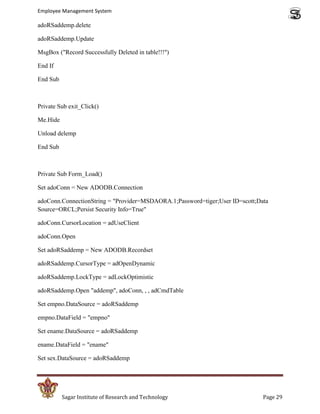 Employee Management System

adoRSaddemp.delete

adoRSaddemp.Update

MsgBox ("Record Successfully Deleted in table!!!")

End If

End Sub



Private Sub exit_Click()

Me.Hide

Unload delemp

End Sub



Private Sub Form_Load()

Set adoConn = New ADODB.Connection

adoConn.ConnectionString = "Provider=MSDAORA.1;Password=tiger;User ID=scott;Data
Source=ORCL;Persist Security Info=True"

adoConn.CursorLocation = adUseClient

adoConn.Open

Set adoRSaddemp = New ADODB.Recordset

adoRSaddemp.CursorType = adOpenDynamic

adoRSaddemp.LockType = adLockOptimistic

adoRSaddemp.Open "addemp", adoConn, , , adCmdTable

Set empno.DataSource = adoRSaddemp

empno.DataField = "empno"

Set ename.DataSource = adoRSaddemp

ename.DataField = "ename"

Set sex.DataSource = adoRSaddemp




          Sagar Institute of Research and Technology                          Page 29
 